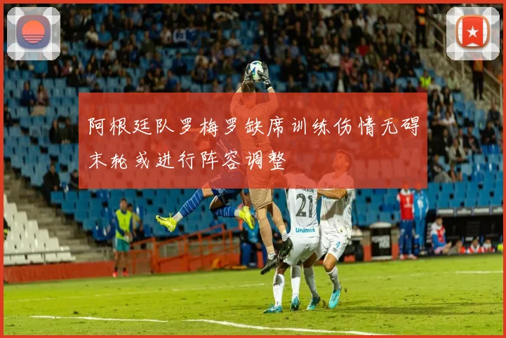 阿根廷队罗梅罗缺席训练伤情无碍末轮或进行阵容调整