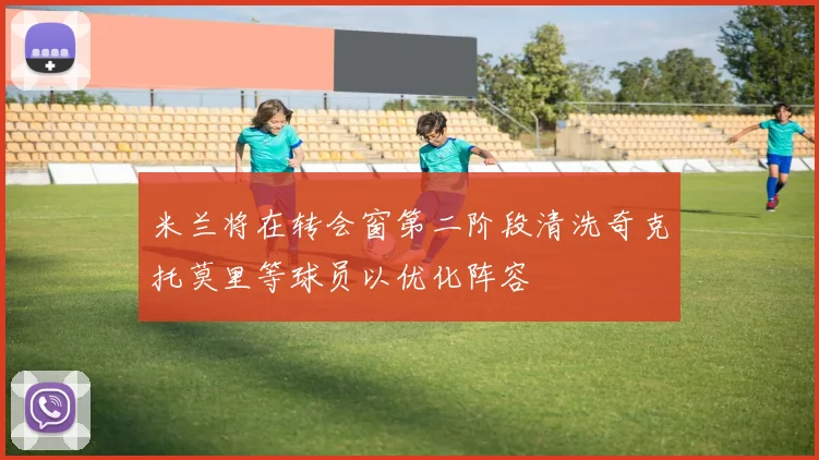 米兰将在转会窗第二阶段清洗奇克托莫里等球员以优化阵容