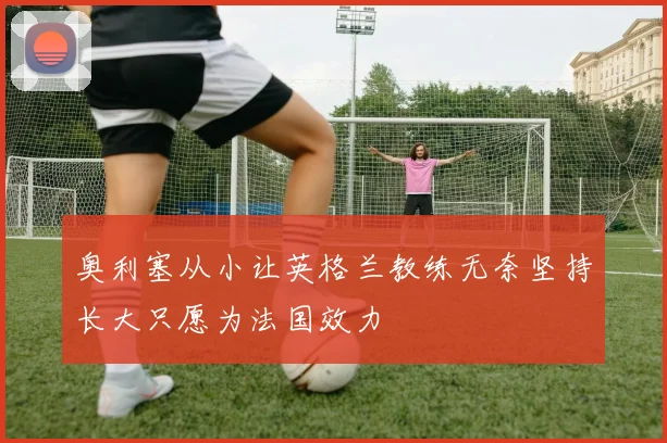奥利塞从小让英格兰教练无奈坚持长大只愿为法国效力