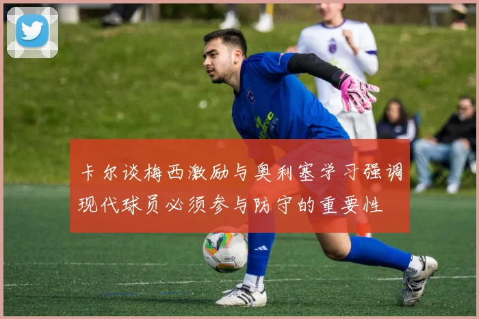卡尔谈梅西激励与奥利塞学习强调现代球员必须参与防守的重要性