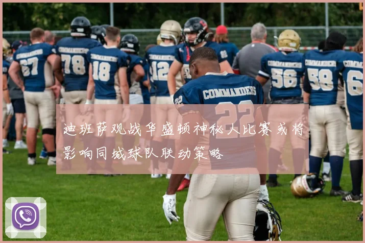迪班萨观战华盛顿神秘人比赛或将影响同城球队联动策略