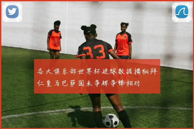 各大俱乐部世界杯进球数据揭秘拜仁皇马巴萨国米争辉争锋相对
