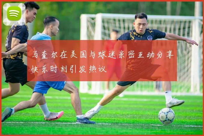 马奎尔在美国与球迷亲密互动分享快乐时刻引发热议