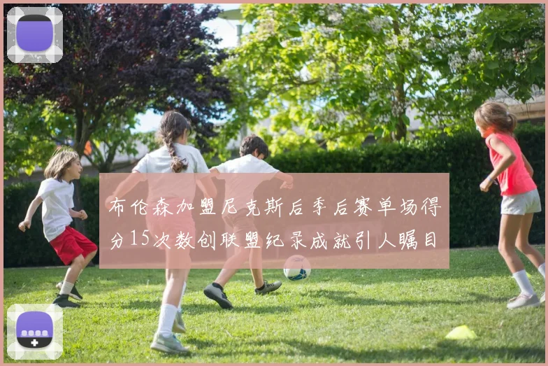 布伦森加盟尼克斯后季后赛单场得分15次数创联盟纪录成就引人瞩目