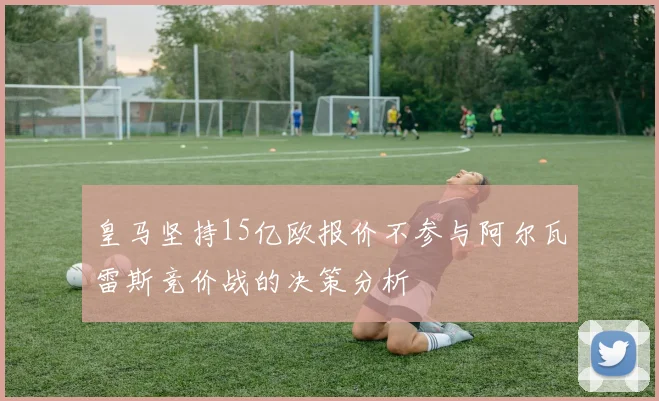 皇马坚持15亿欧报价不参与阿尔瓦雷斯竞价战的决策分析