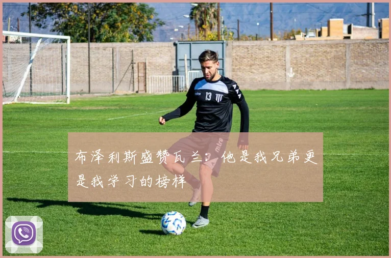 布泽利斯盛赞瓦兰：他是我兄弟更是我学习的榜样