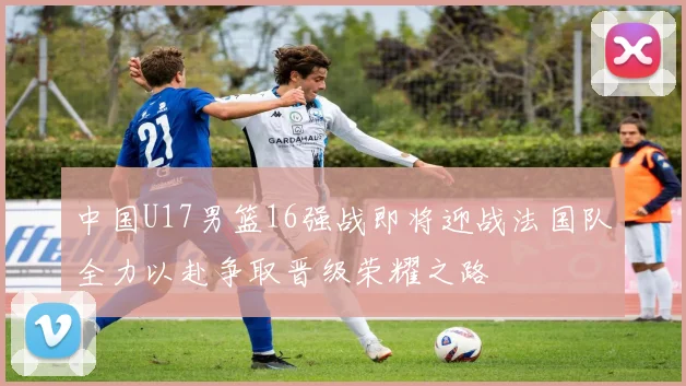 中国U17男篮16强战即将迎战法国队全力以赴争取晋级荣耀之路